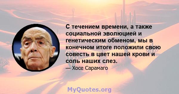 С течением времени, а также социальной эволюцией и генетическим обменом, мы в конечном итоге положили свою совесть в цвет нашей крови и соль наших слез.