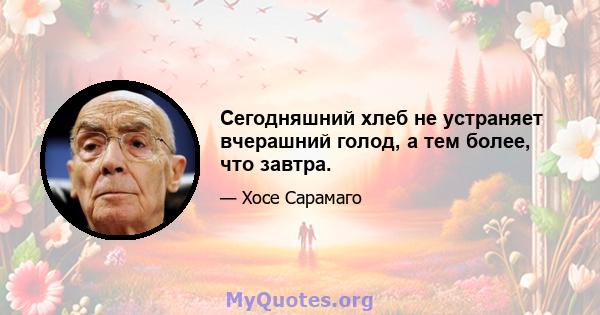 Сегодняшний хлеб не устраняет вчерашний голод, а тем более, что завтра.