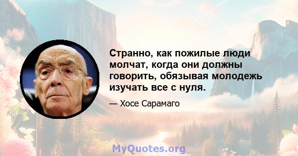 Странно, как пожилые люди молчат, когда они должны говорить, обязывая молодежь изучать все с нуля.