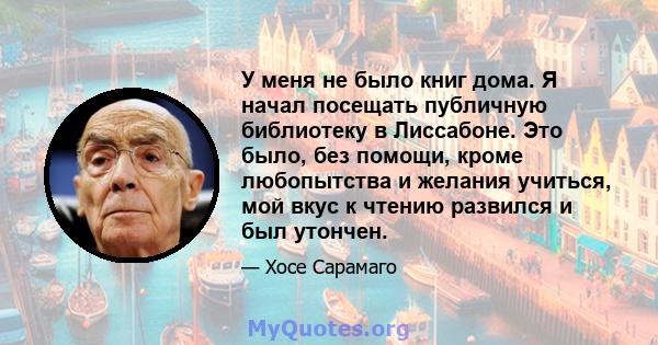 У меня не было книг дома. Я начал посещать публичную библиотеку в Лиссабоне. Это было, без помощи, кроме любопытства и желания учиться, мой вкус к чтению развился и был утончен.