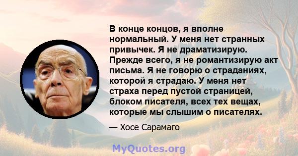 В конце концов, я вполне нормальный. У меня нет странных привычек. Я не драматизирую. Прежде всего, я не романтизирую акт письма. Я не говорю о страданиях, которой я страдаю. У меня нет страха перед пустой страницей,