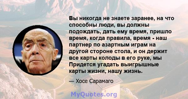 Вы никогда не знаете заранее, на что способны люди, вы должны подождать, дать ему время, пришло время, когда правила, время - наш партнер по азартным играм на другой стороне стола, и он держит все карты колоды в его