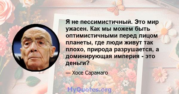 Я не пессимистичный. Это мир ужасен. Как мы можем быть оптимистичными перед лицом планеты, где люди живут так плохо, природа разрушается, а доминирующая империя - это деньги?