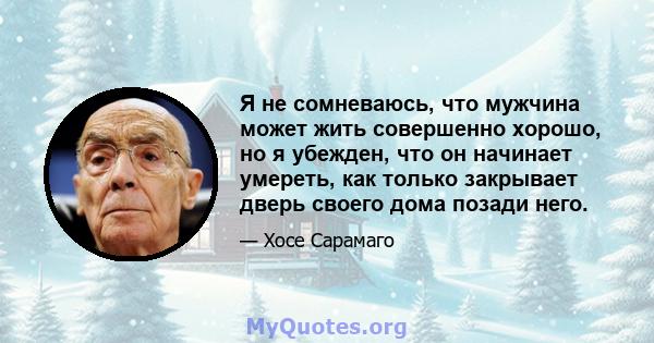 Я не сомневаюсь, что мужчина может жить совершенно хорошо, но я убежден, что он начинает умереть, как только закрывает дверь своего дома позади него.