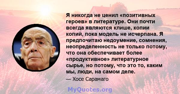 Я никогда не ценил «позитивных героев» в литературе. Они почти всегда являются клише, копии копий, пока модель не исчерпана. Я предпочитаю недоумение, сомнения, неопределенность не только потому, что она обеспечивает