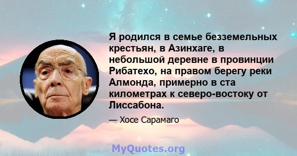 Я родился в семье безземельных крестьян, в Азинхаге, в небольшой деревне в провинции Рибатехо, на правом берегу реки Алмонда, примерно в ста километрах к северо-востоку от Лиссабона.