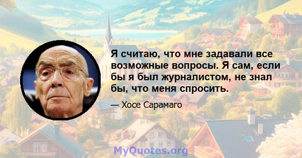 Я считаю, что мне задавали все возможные вопросы. Я сам, если бы я был журналистом, не знал бы, что меня спросить.