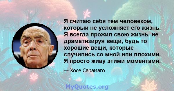 Я считаю себя тем человеком, который не усложняет его жизнь. Я всегда прожил свою жизнь, не драматизируя вещи, будь то хорошие вещи, которые случились со мной или плохими. Я просто живу этими моментами.