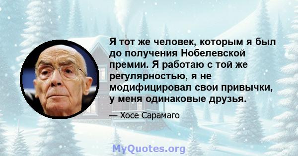 Я тот же человек, которым я был до получения Нобелевской премии. Я работаю с той же регулярностью, я не модифицировал свои привычки, у меня одинаковые друзья.