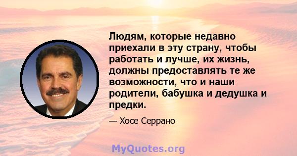 Людям, которые недавно приехали в эту страну, чтобы работать и лучше, их жизнь, должны предоставлять те же возможности, что и наши родители, бабушка и дедушка и предки.