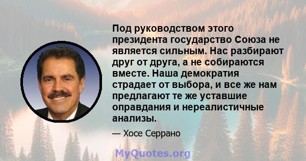 Под руководством этого президента государство Союза не является сильным. Нас разбирают друг от друга, а не собираются вместе. Наша демократия страдает от выбора, и все же нам предлагают те же уставшие оправдания и