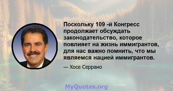 Поскольку 109 -й Конгресс продолжает обсуждать законодательство, которое повлияет на жизнь иммигрантов, для нас важно помнить, что мы являемся нацией иммигрантов.