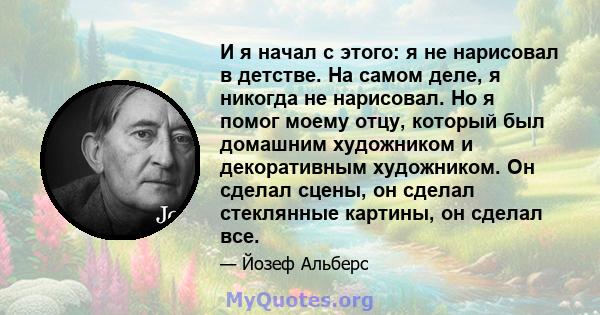 И я начал с этого: я не нарисовал в детстве. На самом деле, я никогда не нарисовал. Но я помог моему отцу, который был домашним художником и декоративным художником. Он сделал сцены, он сделал стеклянные картины, он