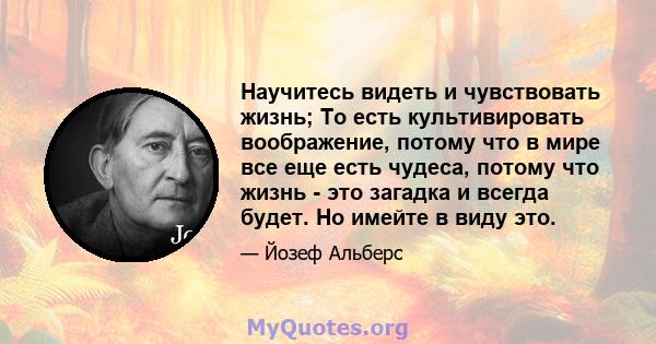 Научитесь видеть и чувствовать жизнь; То есть культивировать воображение, потому что в мире все еще есть чудеса, потому что жизнь - это загадка и всегда будет. Но имейте в виду это.