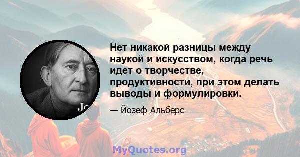 Нет никакой разницы между наукой и искусством, когда речь идет о творчестве, продуктивности, при этом делать выводы и формулировки.