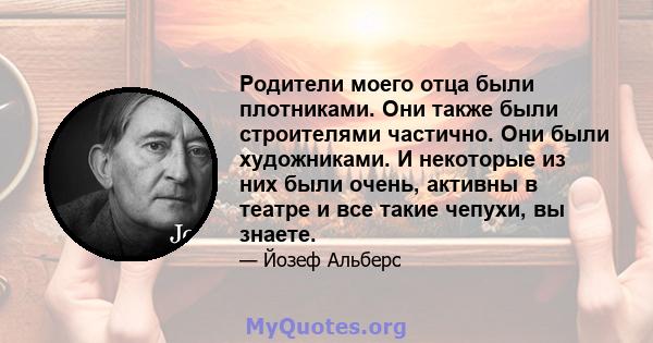 Родители моего отца были плотниками. Они также были строителями частично. Они были художниками. И некоторые из них были очень, активны в театре и все такие чепухи, вы знаете.