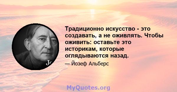 Традиционно искусство - это создавать, а не оживлять. Чтобы оживить: оставьте это историкам, которые оглядываются назад.