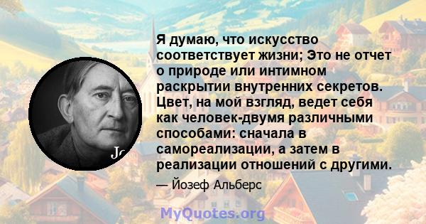 Я думаю, что искусство соответствует жизни; Это не отчет о природе или интимном раскрытии внутренних секретов. Цвет, на мой взгляд, ведет себя как человек-двумя различными способами: сначала в самореализации, а затем в