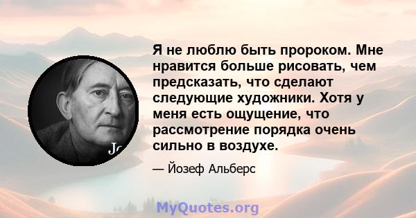 Я не люблю быть пророком. Мне нравится больше рисовать, чем предсказать, что сделают следующие художники. Хотя у меня есть ощущение, что рассмотрение порядка очень сильно в воздухе.