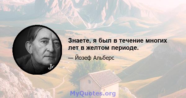 Знаете, я был в течение многих лет в желтом периоде.