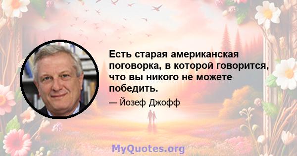 Есть старая американская поговорка, в которой говорится, что вы никого не можете победить.