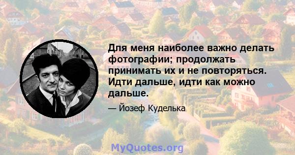 Для меня наиболее важно делать фотографии; продолжать принимать их и не повторяться. Идти дальше, идти как можно дальше.