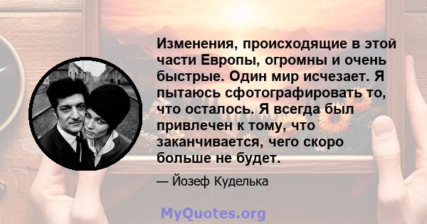 Изменения, происходящие в этой части Европы, огромны и очень быстрые. Один мир исчезает. Я пытаюсь сфотографировать то, что осталось. Я всегда был привлечен к тому, что заканчивается, чего скоро больше не будет.