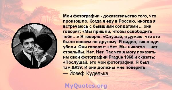 Мои фотографии - доказательство того, что произошло. Когда я еду в Россию, иногда я встречаюсь с бывшими солдатами ... они говорят: «Мы пришли, чтобы освободить тебя…» Я говорю: «Слушай, я думаю, что это было совсем