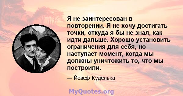 Я не заинтересован в повторении. Я не хочу достигать точки, откуда я бы не знал, как идти дальше. Хорошо установить ограничения для себя, но наступает момент, когда мы должны уничтожить то, что мы построили.