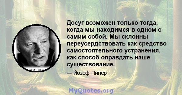 Досуг возможен только тогда, когда мы находимся в одном с самим собой. Мы склонны переусердствовать как средство самостоятельного устранения, как способ оправдать наше существование.