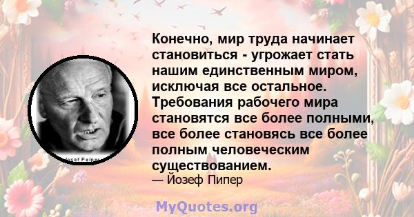 Конечно, мир труда начинает становиться - угрожает стать нашим единственным миром, исключая все остальное. Требования рабочего мира становятся все более полными, все более становясь все более полным человеческим