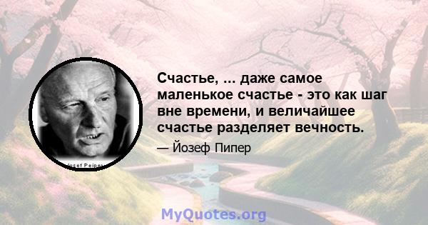 Счастье, ... даже самое маленькое счастье - это как шаг вне времени, и величайшее счастье разделяет вечность.