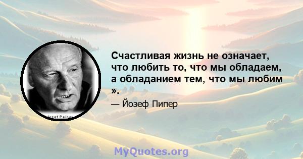 Счастливая жизнь не означает, что любить то, что мы обладаем, а обладанием тем, что мы любим ».