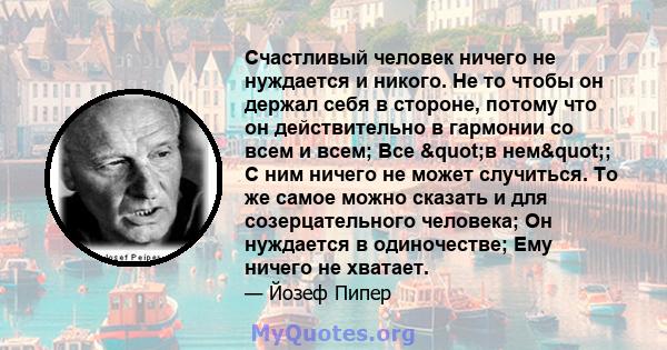 Счастливый человек ничего не нуждается и никого. Не то чтобы он держал себя в стороне, потому что он действительно в гармонии со всем и всем; Все "в нем"; С ним ничего не может случиться. То же самое можно