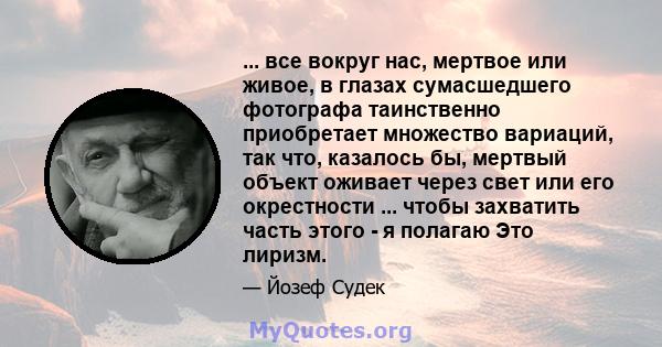 ... все вокруг нас, мертвое или живое, в глазах сумасшедшего фотографа таинственно приобретает множество вариаций, так что, казалось бы, мертвый объект оживает через свет или его окрестности ... чтобы захватить часть