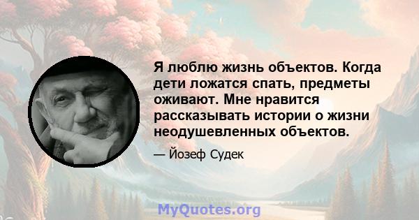 Я люблю жизнь объектов. Когда дети ложатся спать, предметы оживают. Мне нравится рассказывать истории о жизни неодушевленных объектов.