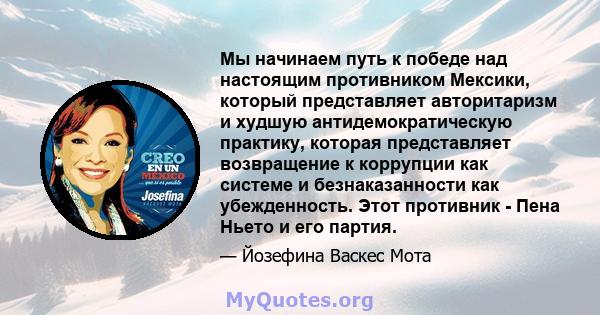 Мы начинаем путь к победе над настоящим противником Мексики, который представляет авторитаризм и худшую антидемократическую практику, которая представляет возвращение к коррупции как системе и безнаказанности как