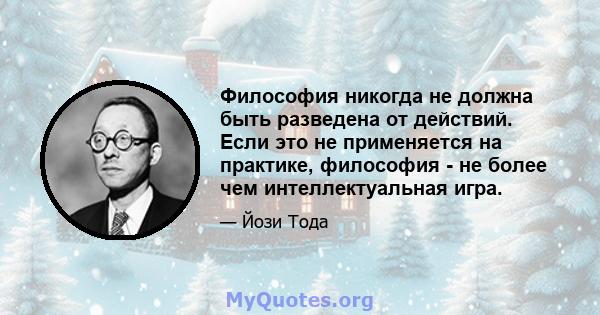 Философия никогда не должна быть разведена от действий. Если это не применяется на практике, философия - не более чем интеллектуальная игра.