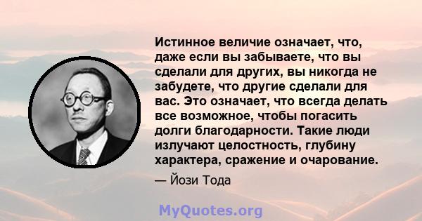 Истинное величие означает, что, даже если вы забываете, что вы сделали для других, вы никогда не забудете, что другие сделали для вас. Это означает, что всегда делать все возможное, чтобы погасить долги благодарности.