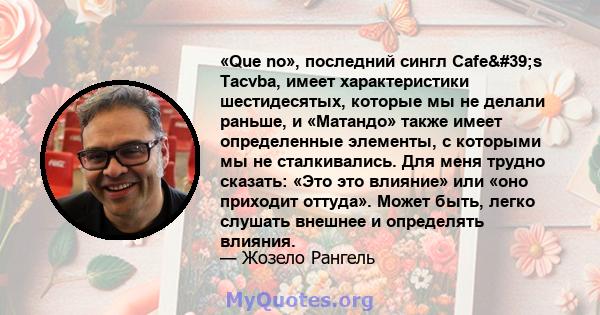 «Que no», последний сингл Cafe's Tacvba, имеет характеристики шестидесятых, которые мы не делали раньше, и «Матандо» также имеет определенные элементы, с которыми мы не сталкивались. Для меня трудно сказать: «Это