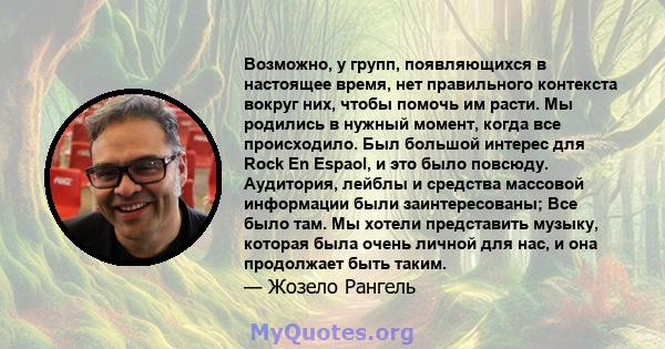 Возможно, у групп, появляющихся в настоящее время, нет правильного контекста вокруг них, чтобы помочь им расти. Мы родились в нужный момент, когда все происходило. Был большой интерес для Rock En Espaol, и это было