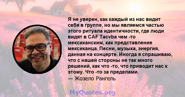 Я не уверен, как каждый из нас видит себя в группе, но мы являемся частью этого ритуала идентичности, где люди видят в CAF Tacvba чем -то мексиканским, как представление мексиканца. Песни, музыка, энергия, данная на