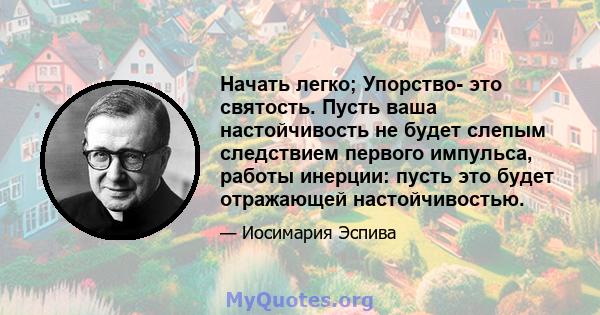 Начать легко; Упорство- это святость. Пусть ваша настойчивость не будет слепым следствием первого импульса, работы инерции: пусть это будет отражающей настойчивостью.