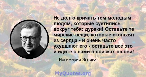 Не долго кричать тем молодым людям, которые суетились вокруг тебя: дураки! Оставьте те мирские вещи, которые скользят из сердца - и очень часто ухудшают его - оставьте все это и идите с нами в поисках любви!