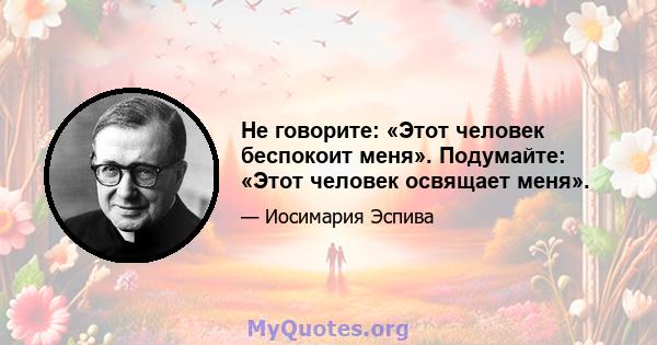 Не говорите: «Этот человек беспокоит меня». Подумайте: «Этот человек освящает меня».