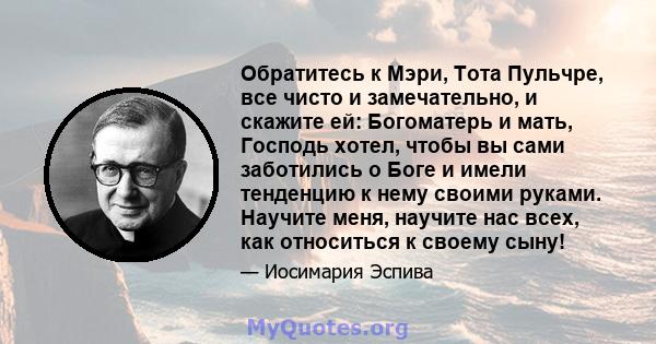 Обратитесь к Мэри, Тота Пульчре, все чисто и замечательно, и скажите ей: Богоматерь и мать, Господь хотел, чтобы вы сами заботились о Боге и имели тенденцию к нему своими руками. Научите меня, научите нас всех, как