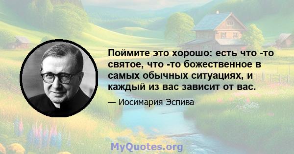 Поймите это хорошо: есть что -то святое, что -то божественное в самых обычных ситуациях, и каждый из вас зависит от вас.