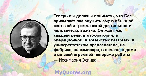 Теперь вы должны понимать, что Бог призывает вас служить ему в обычной, светской и гражданской деятельности человеческой жизни. Он ждет нас каждый день, в лаборатории, в операционной, в армейских казармах, в