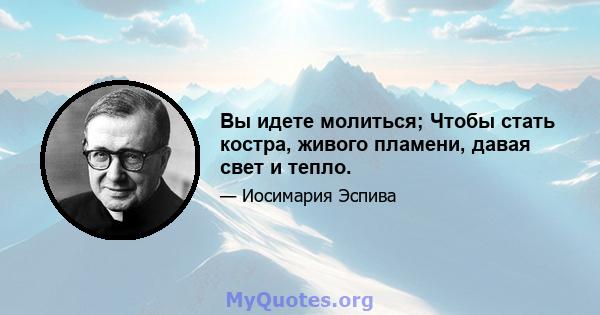 Вы идете молиться; Чтобы стать костра, живого пламени, давая свет и тепло.