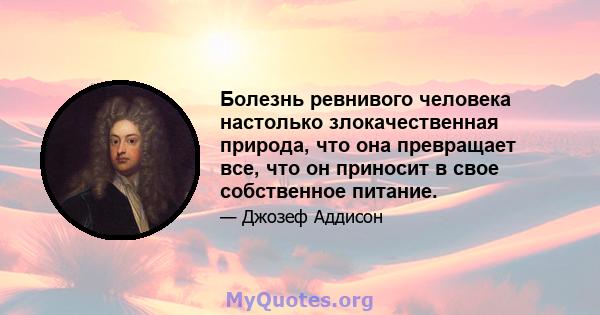 Болезнь ревнивого человека настолько злокачественная природа, что она превращает все, что он приносит в свое собственное питание.